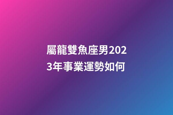 屬龍雙魚座男2023年事業運勢如何-第1張-星座運勢-玄機派