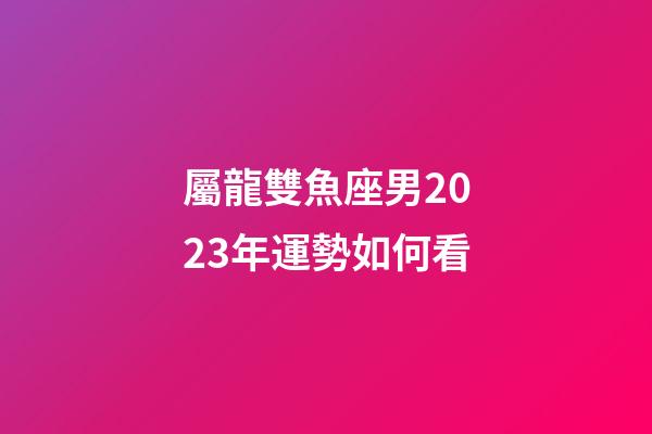 屬龍雙魚座男2023年運勢如何看-第1張-星座運勢-玄機派
