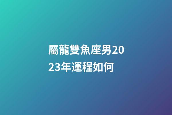 屬龍雙魚座男2023年運程如何-第1張-星座運勢-玄機派