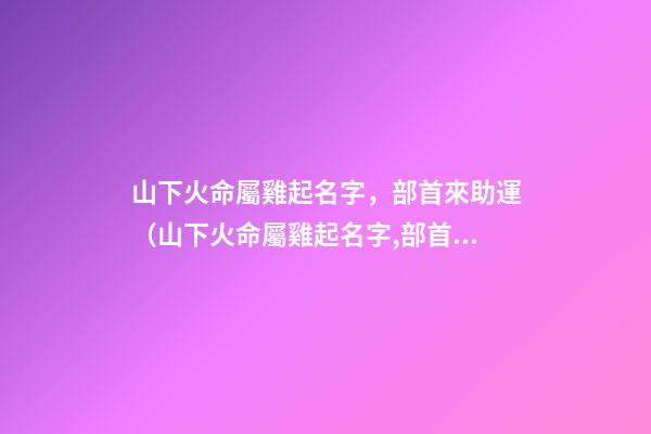 山下火命屬雞起名字，部首來助運（山下火命屬雞起名字,部首來助運好嗎）