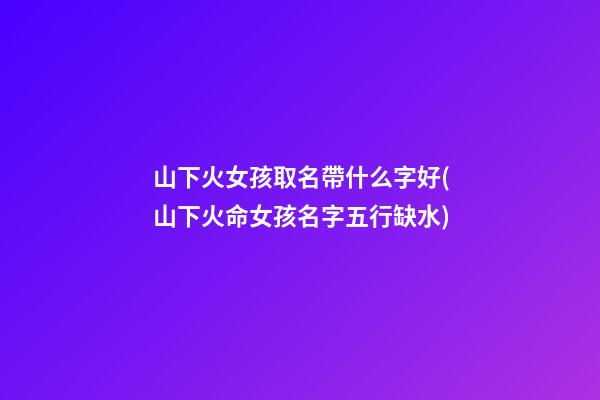 山下火女孩取名帶什么字好(山下火命女孩名字五行缺水)