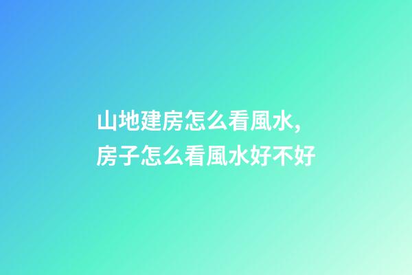 山地建房怎么看風水,房子怎么看風水好不好