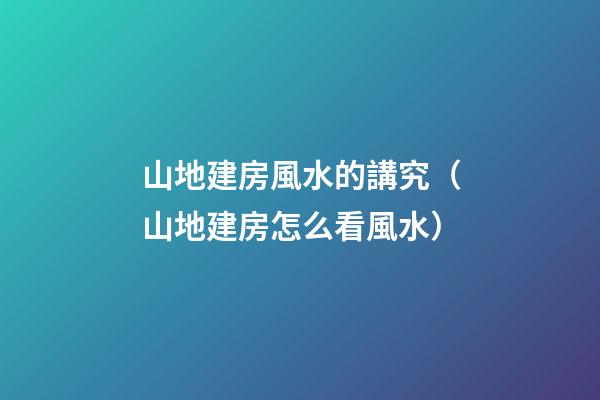 山地建房風水的講究（山地建房怎么看風水）