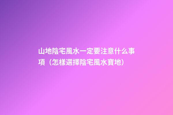 山地陰宅風水一定要注意什么事項（怎樣選擇陰宅風水寶地）