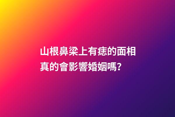 山根鼻梁上有痣的面相真的會影響婚姻嗎？