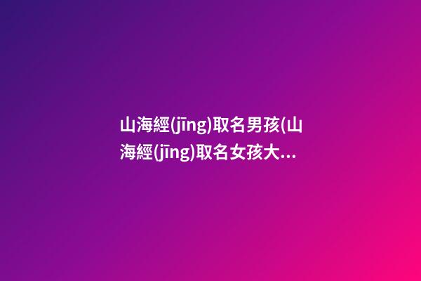山海經(jīng)取名男孩(山海經(jīng)取名女孩大氣)