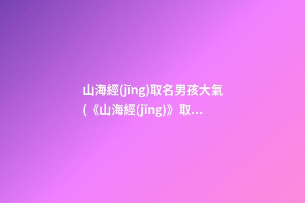 山海經(jīng)取名男孩大氣(《山海經(jīng)》取名)