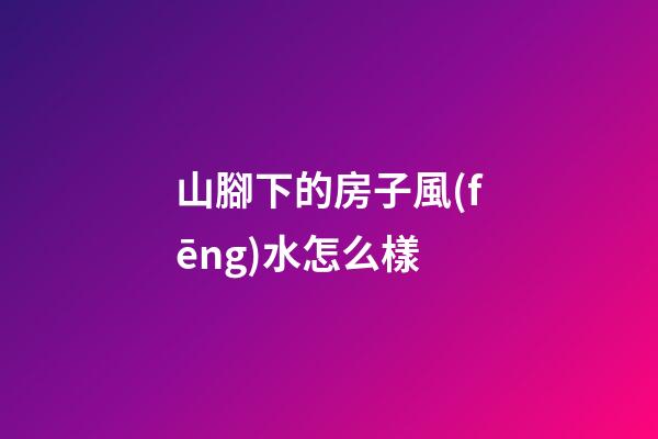 山腳下的房子風(fēng)水怎么樣
