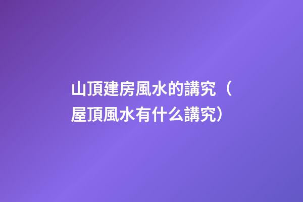 山頂建房風水的講究（屋頂風水有什么講究）