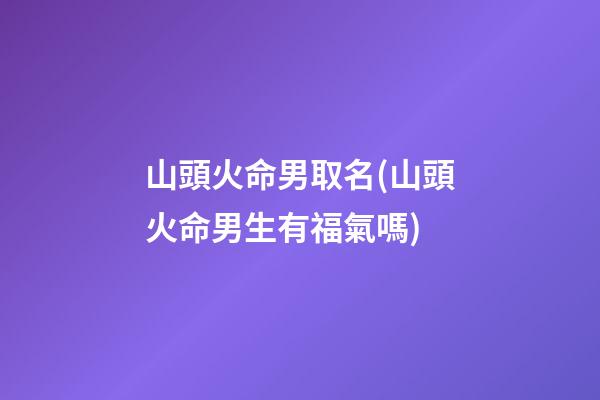 山頭火命男取名(山頭火命男生有福氣嗎)