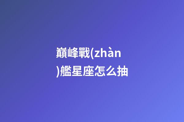 巔峰戰(zhàn)艦星座怎么抽-第1張-星座運勢-玄機派