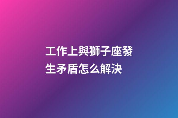 工作上與獅子座發生矛盾怎么解決-第1張-星座運勢-玄機派