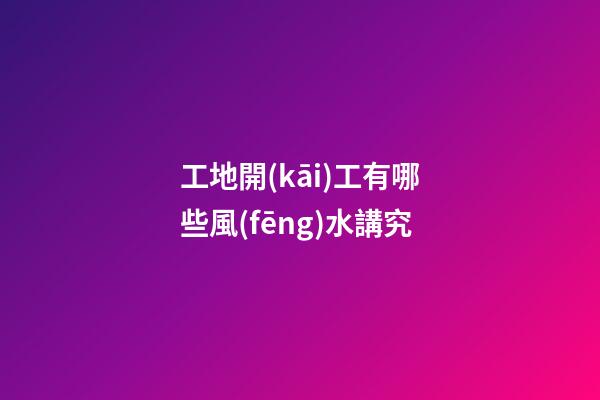 工地開(kāi)工有哪些風(fēng)水講究