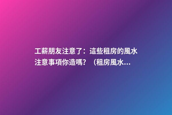 工薪朋友注意了：這些租房的風水注意事項你造嗎？（租房風水要小心,注意這六點!）