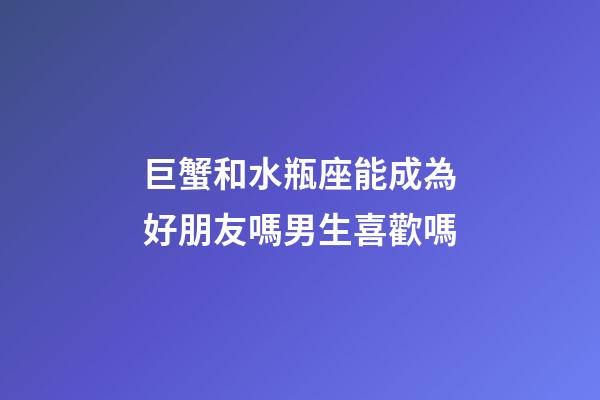 巨蟹和水瓶座能成為好朋友嗎男生喜歡嗎-第1張-星座運勢-玄機派