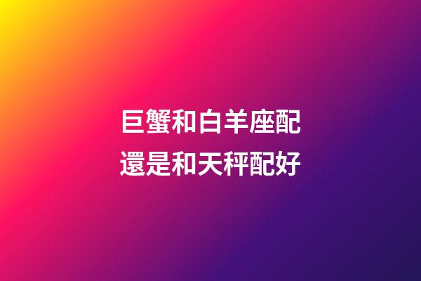 巨蟹和白羊座配還是和天秤配好-第1張-星座運勢-玄機派