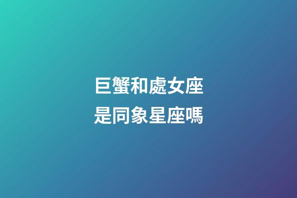巨蟹和處女座是同象星座嗎-第1張-星座運勢-玄機派