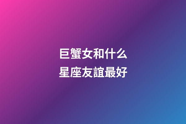 巨蟹女和什么星座友誼最好-第1張-星座運勢-玄機派