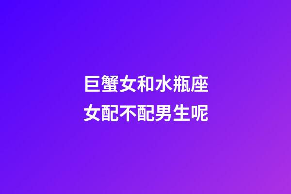 巨蟹女和水瓶座女配不配男生呢-第1張-星座運勢-玄機派