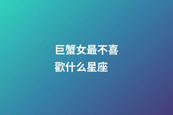 巨蟹女最不喜歡什么星座