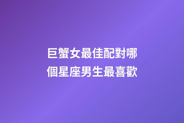 巨蟹女最佳配對哪個星座男生最喜歡-第1張-星座運勢-玄機派