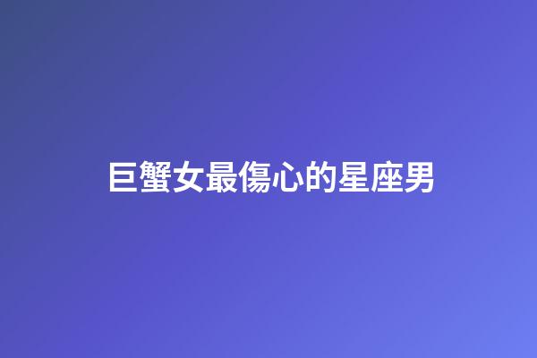 巨蟹女最傷心的星座男-第1張-星座運勢-玄機派