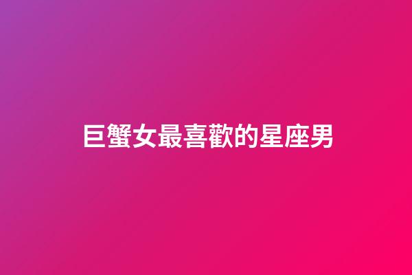 巨蟹女最喜歡的星座男-第1張-星座運勢-玄機派