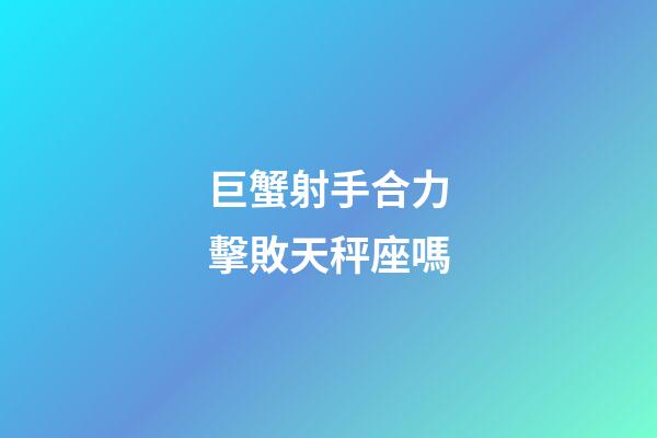 巨蟹射手合力擊敗天秤座嗎-第1張-星座運勢-玄機派