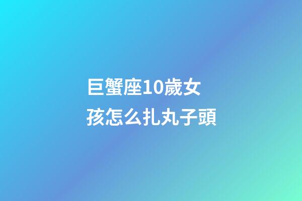 巨蟹座10歲女孩怎么扎丸子頭-第1張-星座運勢-玄機派