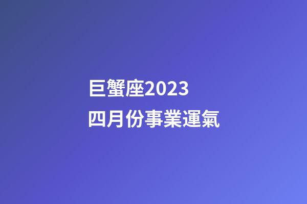 巨蟹座2023四月份事業運氣-第1張-星座運勢-玄機派