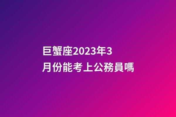巨蟹座2023年3月份能考上公務員嗎-第1張-星座運勢-玄機派