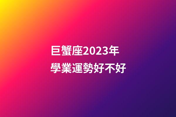 巨蟹座2023年學業運勢好不好-第1張-星座運勢-玄機派