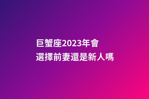 巨蟹座2023年會選擇前妻還是新人嗎-第1張-星座運勢-玄機派