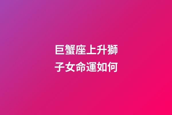 巨蟹座上升獅子女命運如何-第1張-星座運勢-玄機派