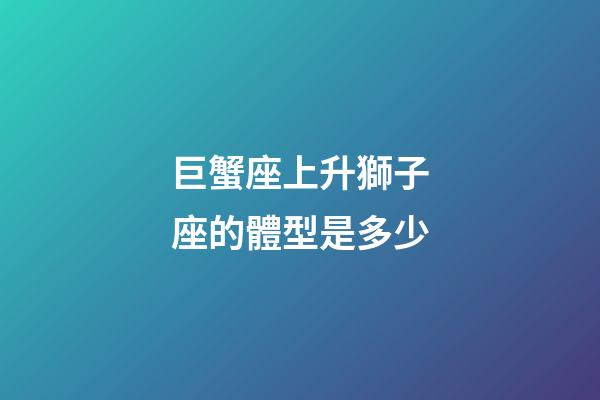 巨蟹座上升獅子座的體型是多少-第1張-星座運勢-玄機(jī)派