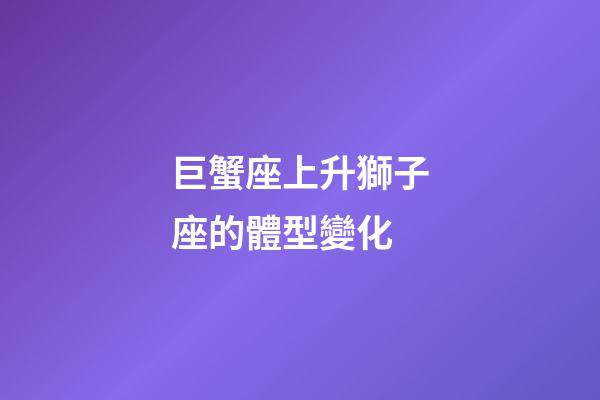 巨蟹座上升獅子座的體型變化