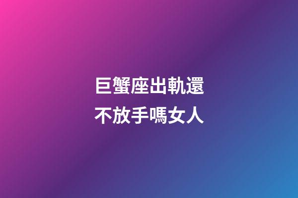 巨蟹座出軌還不放手嗎女人-第1張-星座運勢-玄機派