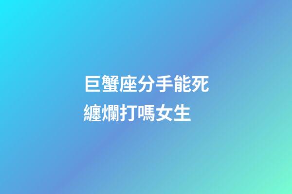 巨蟹座分手能死纏爛打嗎女生-第1張-星座運勢-玄機派