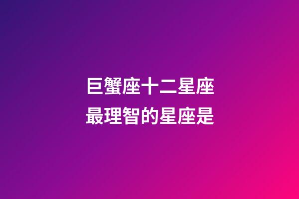 巨蟹座十二星座最理智的星座是-第1張-星座運勢-玄機派