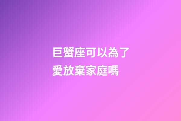 巨蟹座可以為了愛放棄家庭嗎-第1張-星座運勢-玄機派
