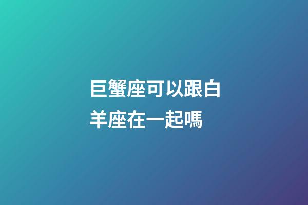 巨蟹座可以跟白羊座在一起嗎-第1張-星座運(yùn)勢(shì)-玄機(jī)派