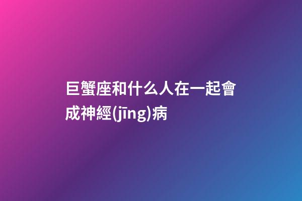 巨蟹座和什么人在一起會成神經(jīng)病-第1張-星座運(yùn)勢-玄機(jī)派