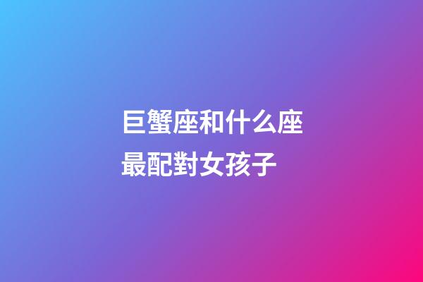 巨蟹座和什么座最配對女孩子-第1張-星座運勢-玄機派