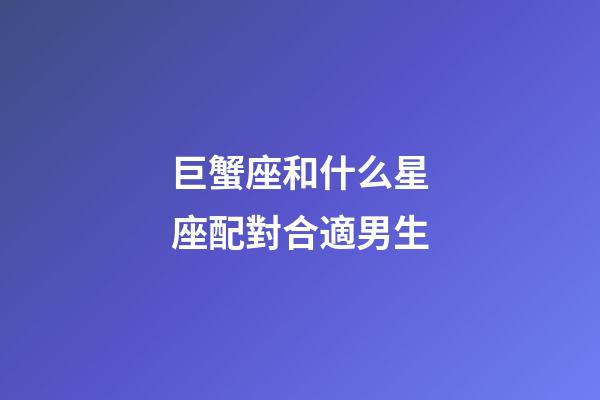 巨蟹座和什么星座配對合適男生-第1張-星座運勢-玄機派