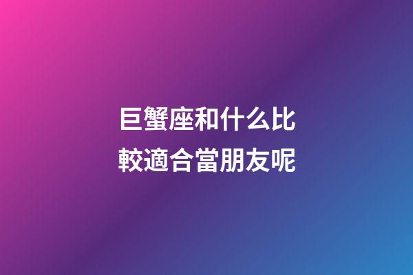 巨蟹座和什么比較適合當朋友呢-第1張-星座運勢-玄機派