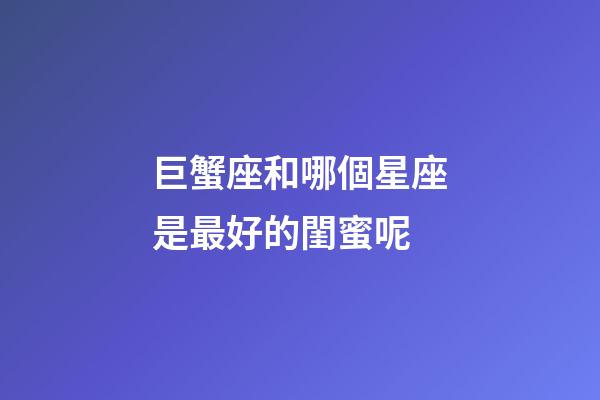 巨蟹座和哪個星座是最好的閨蜜呢-第1張-星座運(yùn)勢-玄機(jī)派