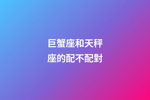 巨蟹座和天秤座的配不配對-第1張-星座運勢-玄機派