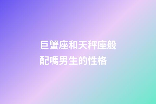 巨蟹座和天秤座般配嗎男生的性格-第1張-星座運勢-玄機派