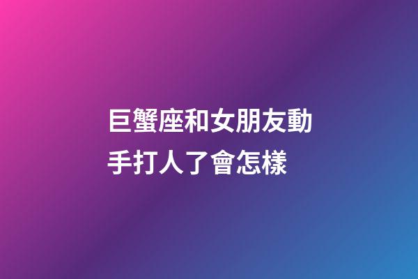 巨蟹座和女朋友動手打人了會怎樣-第1張-星座運勢-玄機派