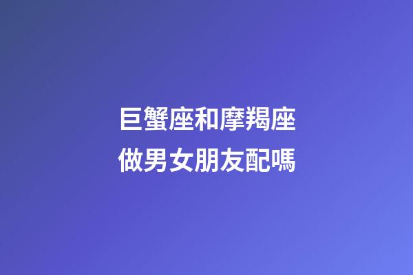 巨蟹座和摩羯座做男女朋友配嗎-第1張-星座運勢-玄機派